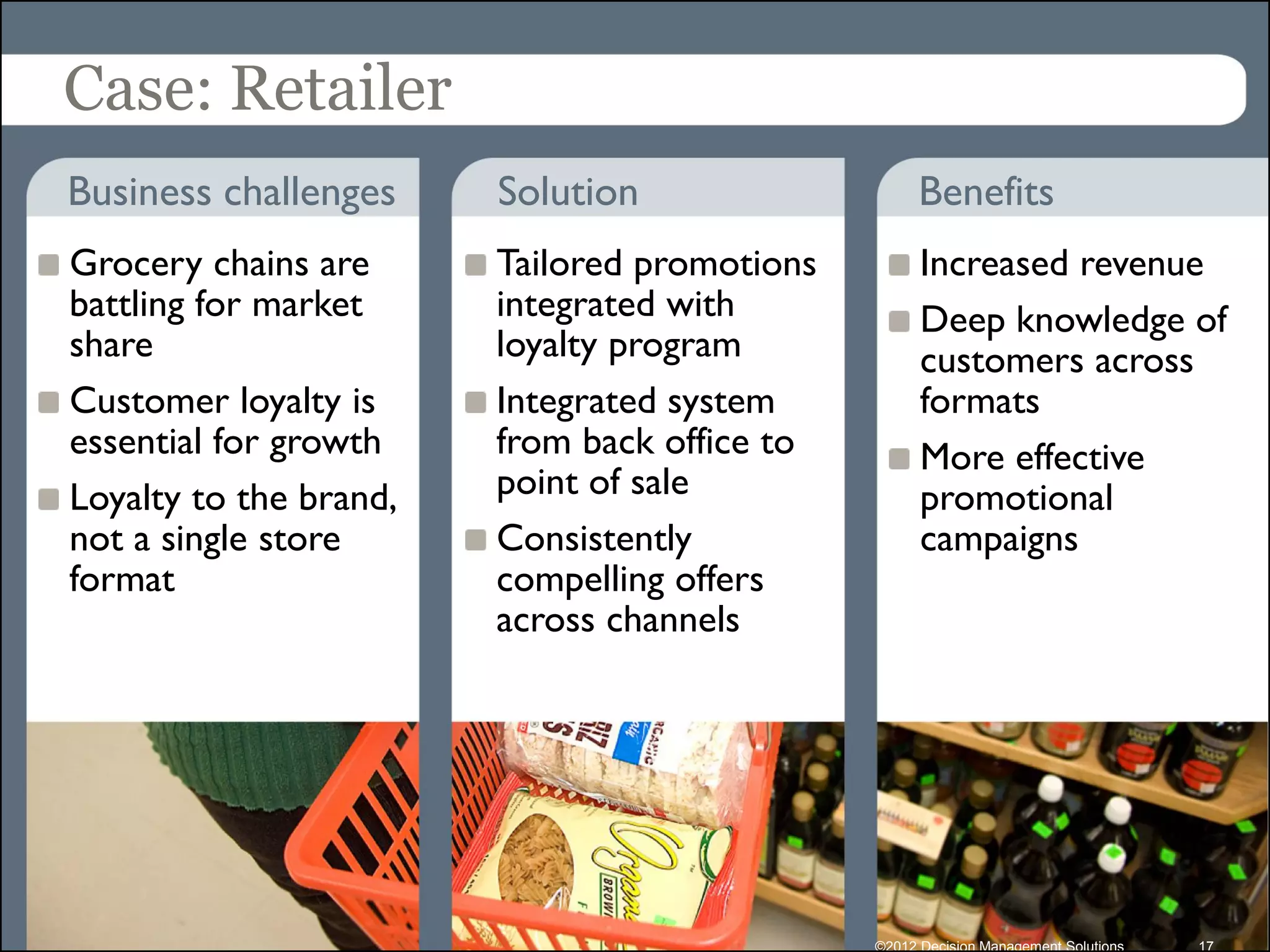 Case: Retailer
Business challenges     Solution                    Benefits
Grocery chains are      Tailored promotions         Increased revenue
battling for market     integrated with             Deep knowledge of
share                   loyalty program             customers across
Customer loyalty is     Integrated system           formats
essential for growth    from back office to         More effective
Loyalty to the brand,   point of sale               promotional
not a single store      Consistently                campaigns
format                  compelling offers
                        across channels




                                              ©2012 Decision Management Solutions   17
 