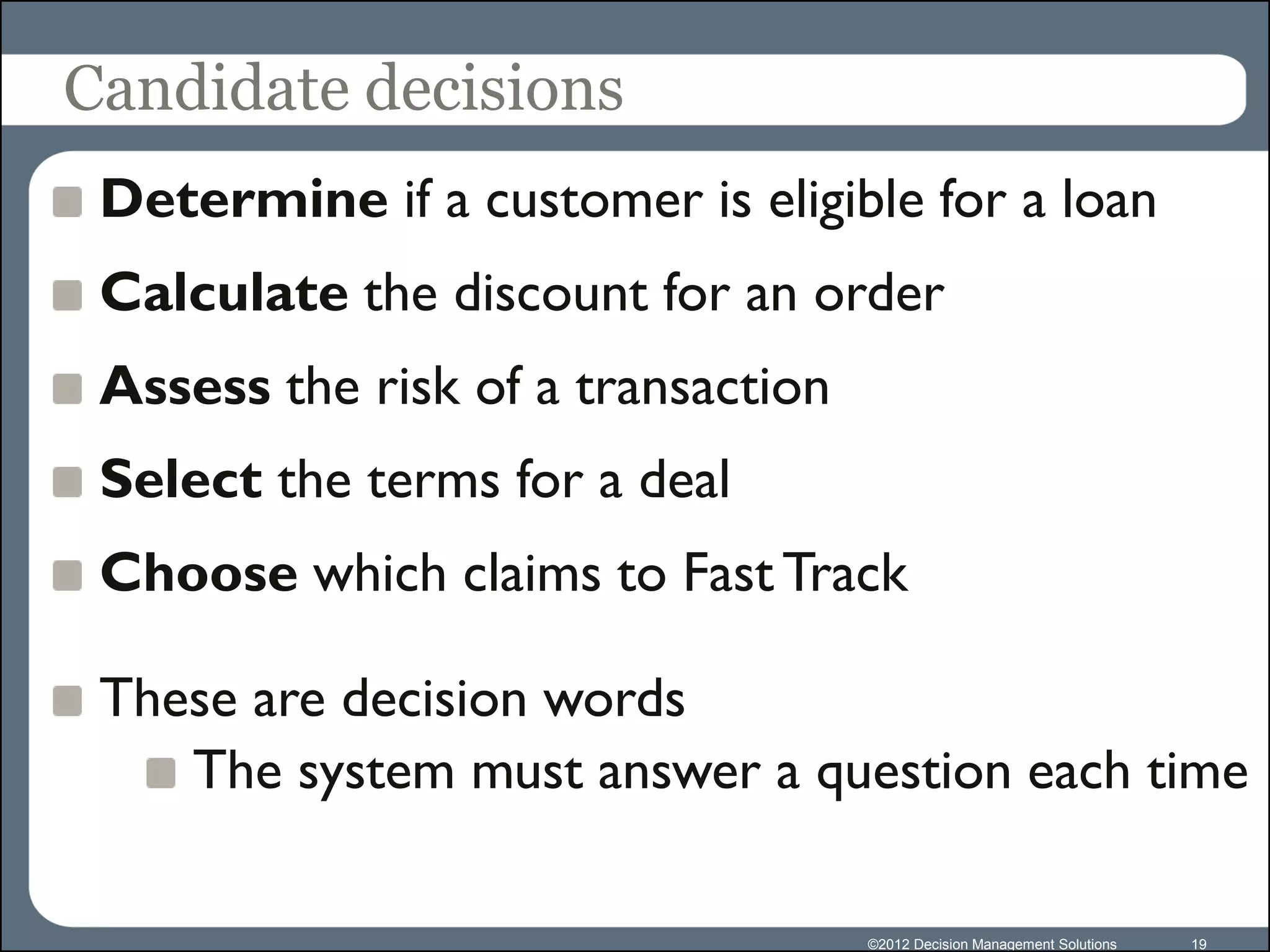 Candidate decisions
 Determine if a customer is eligible for a loan
 Calculate the discount for an order
 Assess the risk of a transaction
 Select the terms for a deal
 Choose which claims to Fast Track

 These are decision words
    The system must answer a question each time

                                    ©2012 Decision Management Solutions   19
 