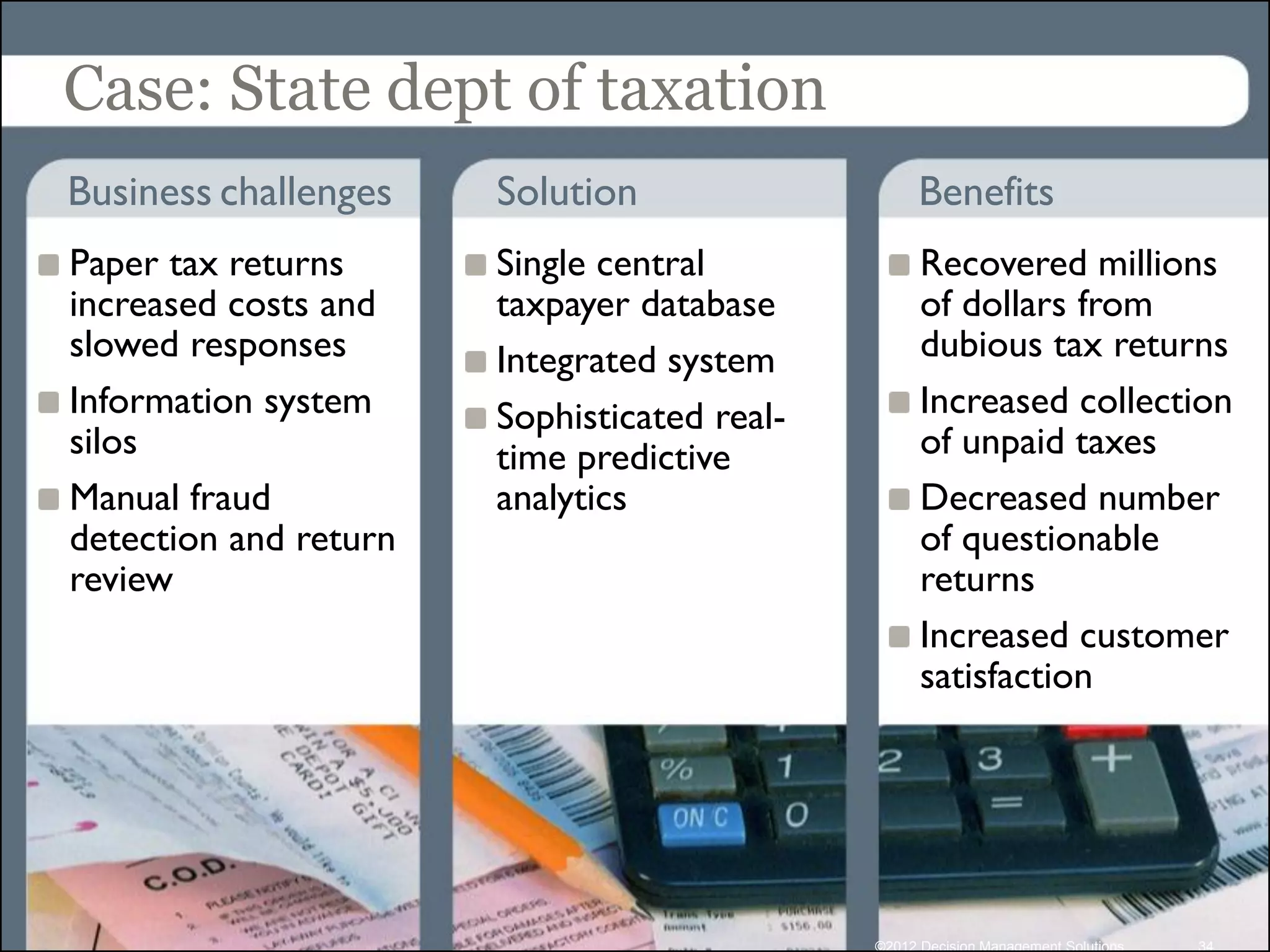 Case: State dept of taxation
Business challenges    Solution                    Benefits
Paper tax returns      Single central              Recovered millions
increased costs and    taxpayer database           of dollars from
slowed responses       Integrated system           dubious tax returns
Information system     Sophisticated real-         Increased collection
silos                  time predictive             of unpaid taxes
Manual fraud           analytics                   Decreased number
detection and return                               of questionable
review                                             returns
                                                   Increased customer
                                                   satisfaction




                                             ©2012 Decision Management Solutions   34
 