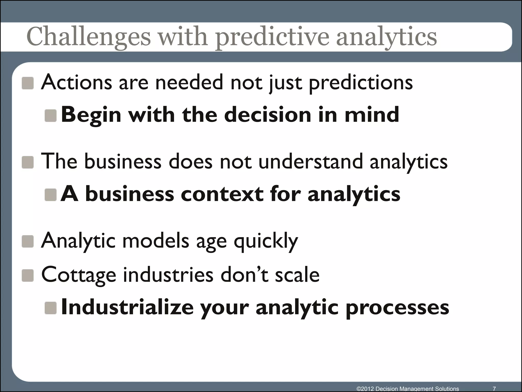 Challenges with predictive analytics
 Actions are needed not just predictions
  Begin with the decision in mind

 The business does not understand analytics
  A business context for analytics

 Analytic models age quickly
 Cottage industries don’t scale
  Industrialize your analytic processes


                                  ©2012 Decision Management Solutions   7
 