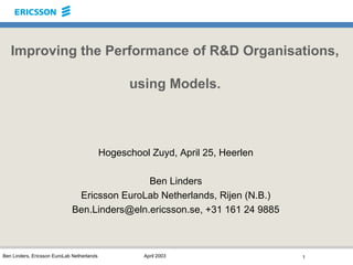 Improving the Performance of R&D Organisations,

                                                  using Models.



                                            Hogeschool Zuyd, April 25, Heerlen

                                             Ben Linders
                              Ericsson EuroLab Netherlands, Rijen (N.B.)
                             Ben.Linders@eln.ericsson.se, +31 161 24 9885



Ben Linders, Ericsson EuroLab Netherlands             April 2003                 1
 