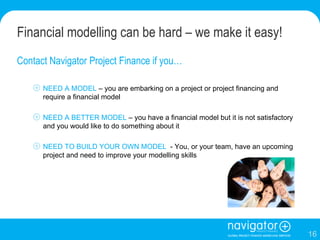Financial modelling can be hard – we make it easy!  Contact Navigator Project Finance if you… NEED A MODEL  – you are embarking on a project or project financing and require a financial model NEED A BETTER MODEL  – you have a financial model but it is not satisfactory and you would like to do something about it NEED TO BUILD YOUR OWN MODEL   - You, or your team, have an upcoming project and need to improve your modelling skills 