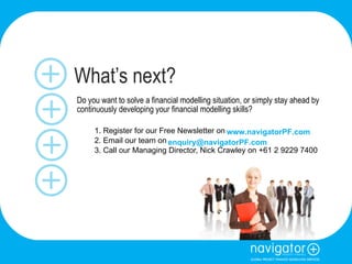 What’s next? Do you want to solve a financial modelling situation, or simply stay ahead by continuously developing your financial modelling skills? 1. Register for our Free Newsletter on  2. Email our team on 3. Call our Managing Director, Nick Crawley on +61 2 9229 7400  www.navigatorPF.com [email_address] 
