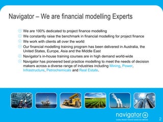 Navigator – We are financial modelling Experts We are 100% dedicated to project finance modelling We constantly raise the benchmark in financial modelling for project finance We work with clients all over the world Our financial modelling training program has been delivered in Australia, the United States, Europe, Asia and the Middle East Navigator’s in-house training courses are in high demand world-wide Navigator has pioneered best practice modelling to meet the needs of decision makers across a diverse range of industries including  Mining ,  Power ,  Infrastructure ,  Petrochemicals  and  Real Estate . 