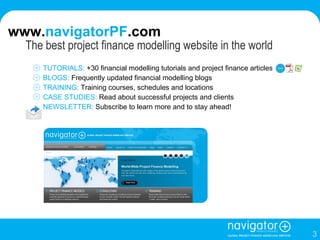   The best project finance modelling website in the world TUTORIALS:  +30 financial modelling tutorials and project finance articles BLOGS:  Frequently updated financial modelling blogs  TRAINING:  Training courses, schedules and locations CASE STUDIES:  Read about successful projects and clients NEWSLETTER:  Subscribe to learn more and to stay ahead!  www. navigatorPF .com 