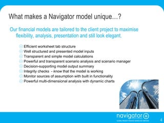 What makes a Navigator model unique…? Our financial models are tailored to the client project to maximise flexibility, analysis, presentation and still look elegant.  Efficient worksheet tab structure Well structured and presented model inputs Transparent and simple model calculations Powerful and transparent scenario analysis and scenario manager Decision-supporting model output summary Integrity checks  -  know  that the model is working Monitor sources of assumption with built in functionality Powerful multi-dimensional analysis with dynamic charts 