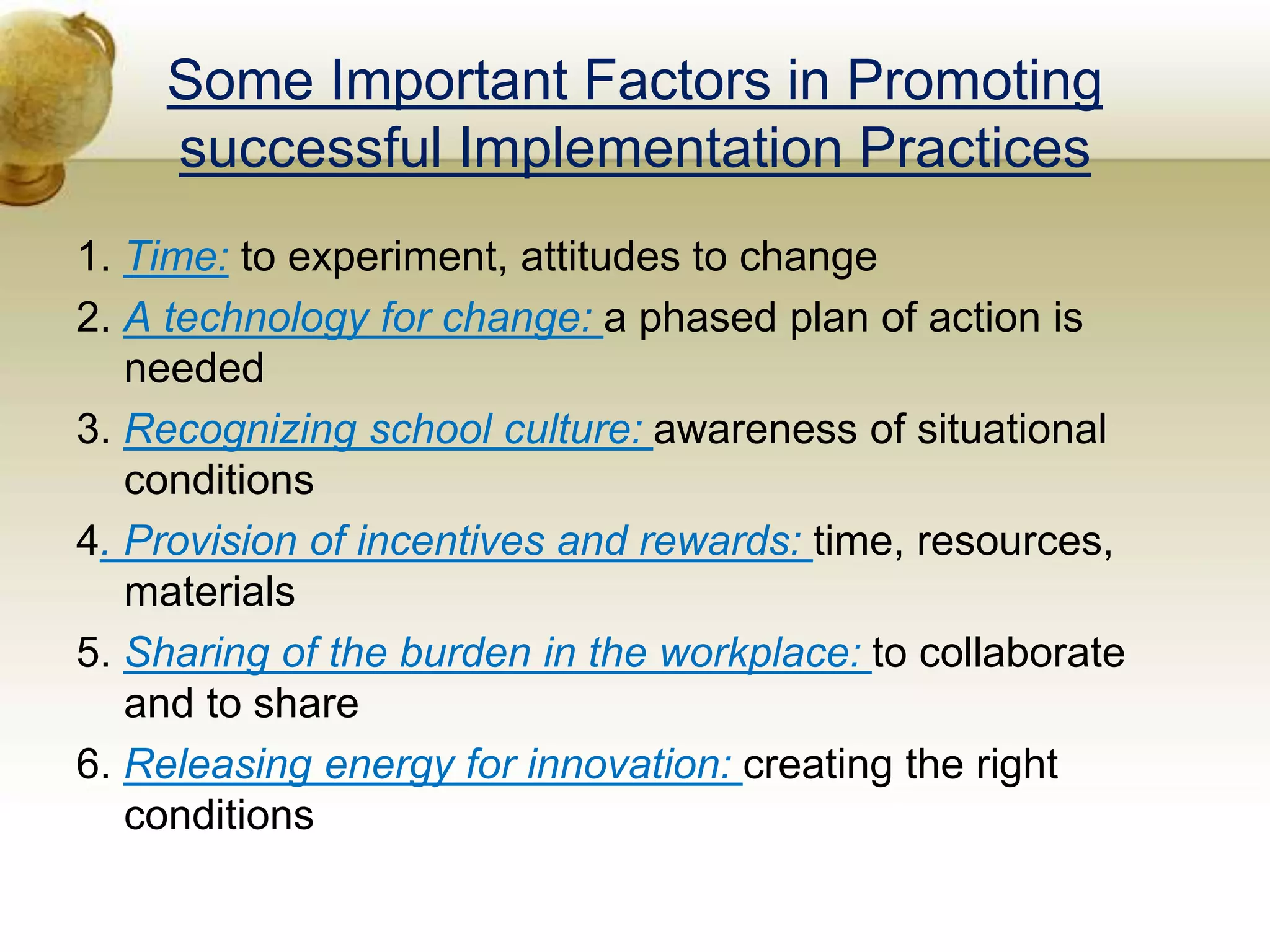 Some Important Factors in Promoting
successful Implementation Practices
1. Time: to experiment, attitudes to change
2. A technology for change: a phased plan of action is
needed
3. Recognizing school culture: awareness of situational
conditions
4. Provision of incentives and rewards: time, resources,
materials
5. Sharing of the burden in the workplace: to collaborate
and to share
6. Releasing energy for innovation: creating the right
conditions
 