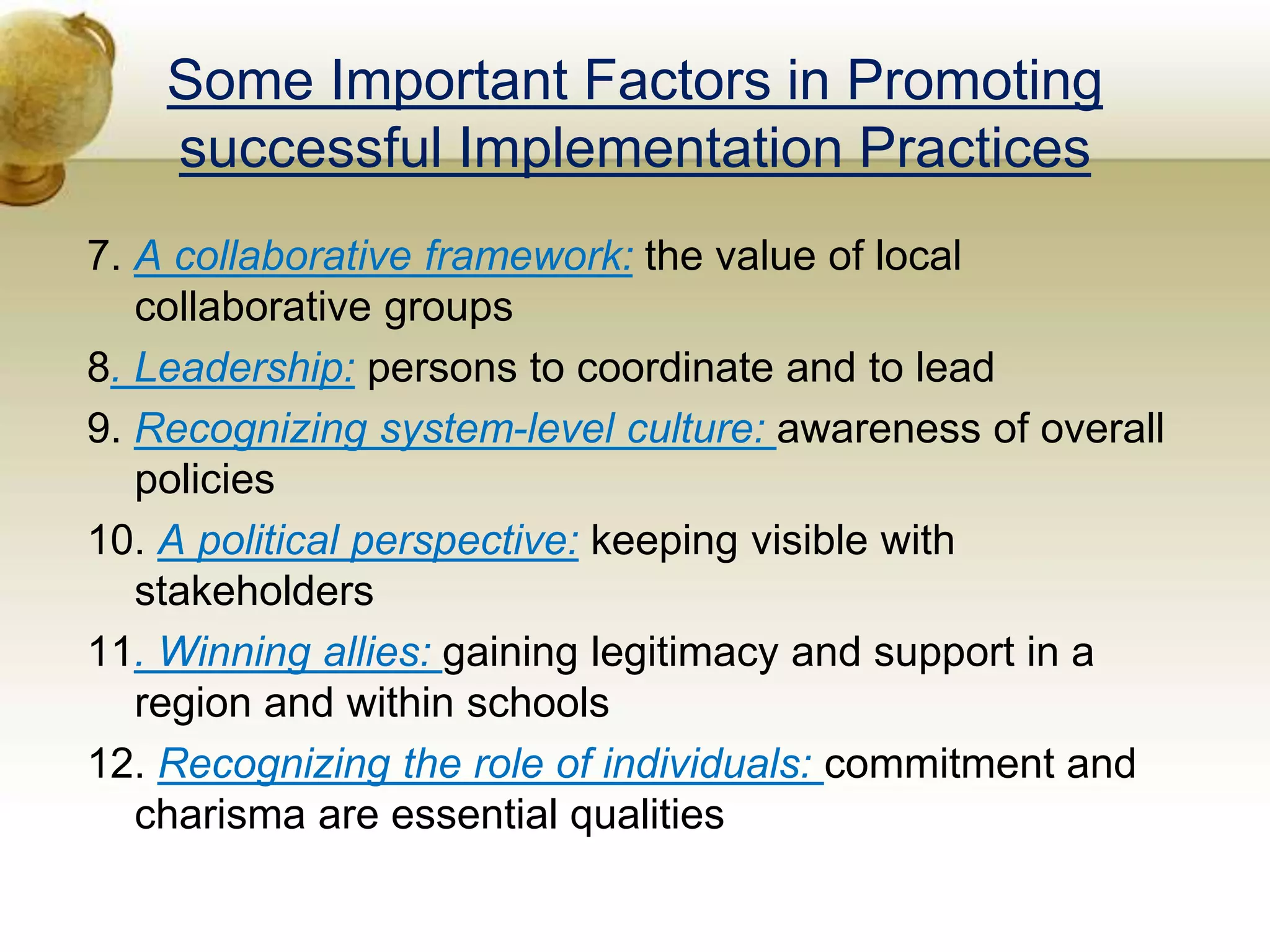 Some Important Factors in Promoting
successful Implementation Practices
7. A collaborative framework: the value of local
collaborative groups
8. Leadership: persons to coordinate and to lead
9. Recognizing system-level culture: awareness of overall
policies
10. A political perspective: keeping visible with
stakeholders
11. Winning allies: gaining legitimacy and support in a
region and within schools
12. Recognizing the role of individuals: commitment and
charisma are essential qualities
 