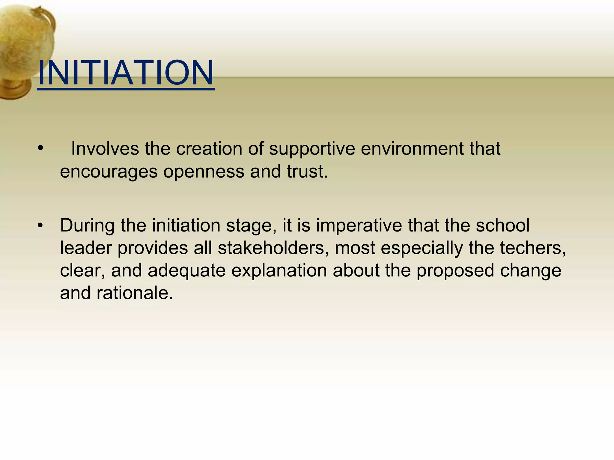 INITIATION
• Involves the creation of supportive environment that
encourages openness and trust.
• During the initiation stage, it is imperative that the school
leader provides all stakeholders, most especially the techers,
clear, and adequate explanation about the proposed change
and rationale.
 