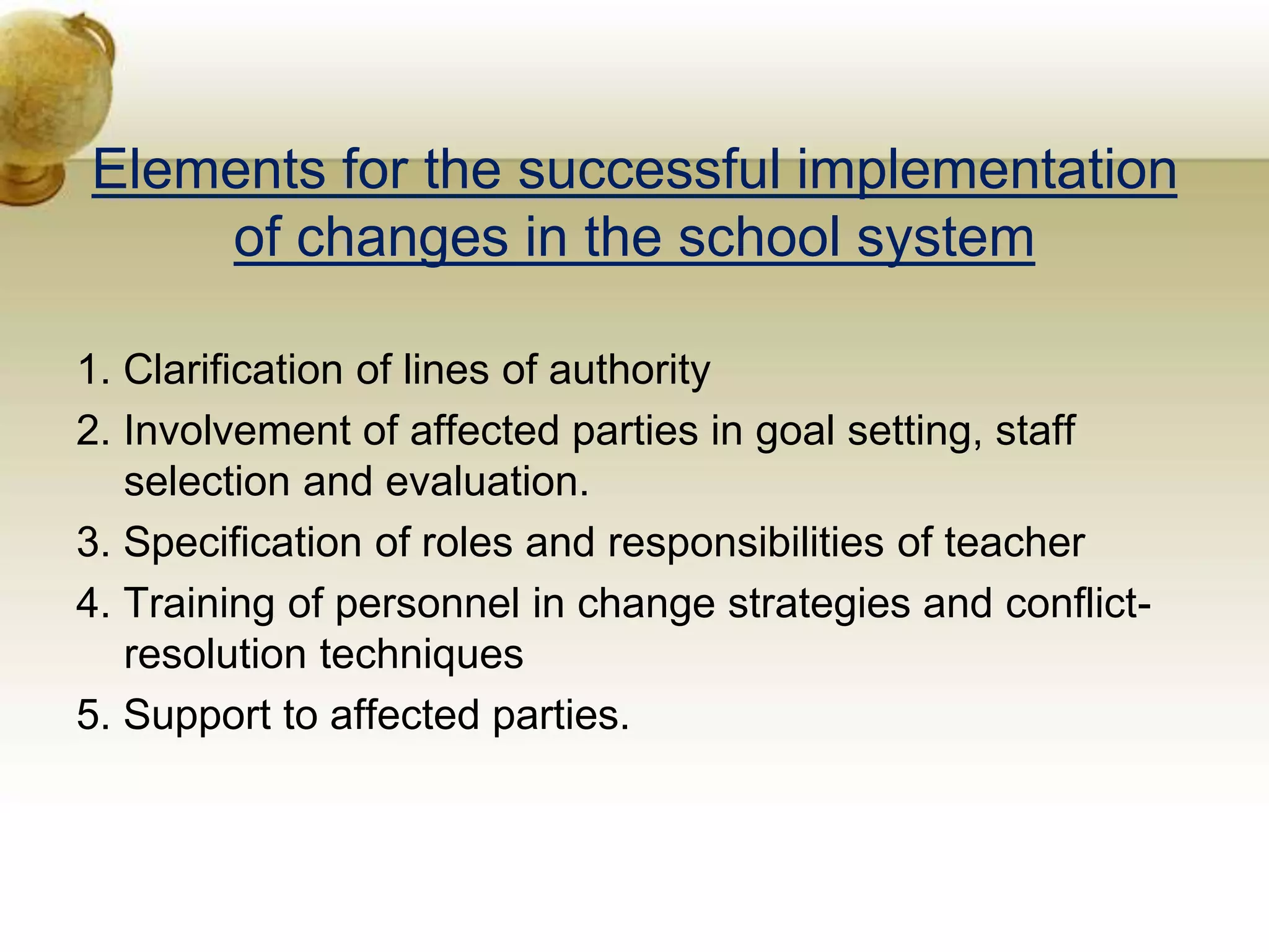 Elements for the successful implementation
of changes in the school system
1. Clarification of lines of authority
2. Involvement of affected parties in goal setting, staff
selection and evaluation.
3. Specification of roles and responsibilities of teacher
4. Training of personnel in change strategies and conflict-
resolution techniques
5. Support to affected parties.
 