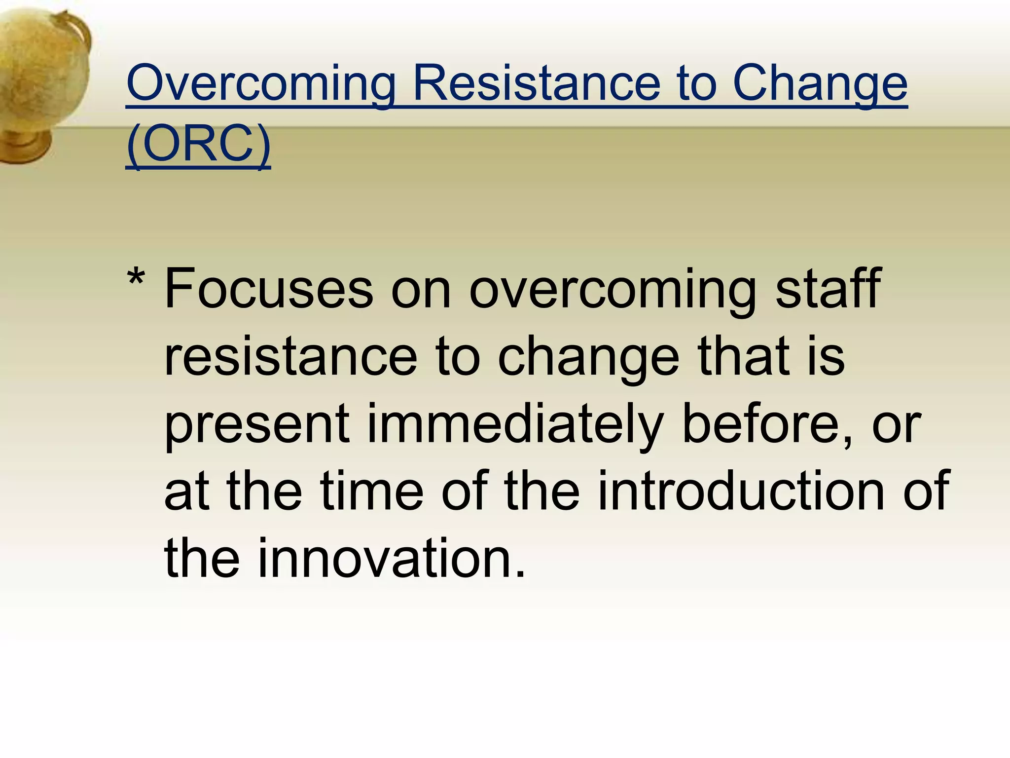 Overcoming Resistance to Change
(ORC)
* Focuses on overcoming staff
resistance to change that is
present immediately before, or
at the time of the introduction of
the innovation.
 
