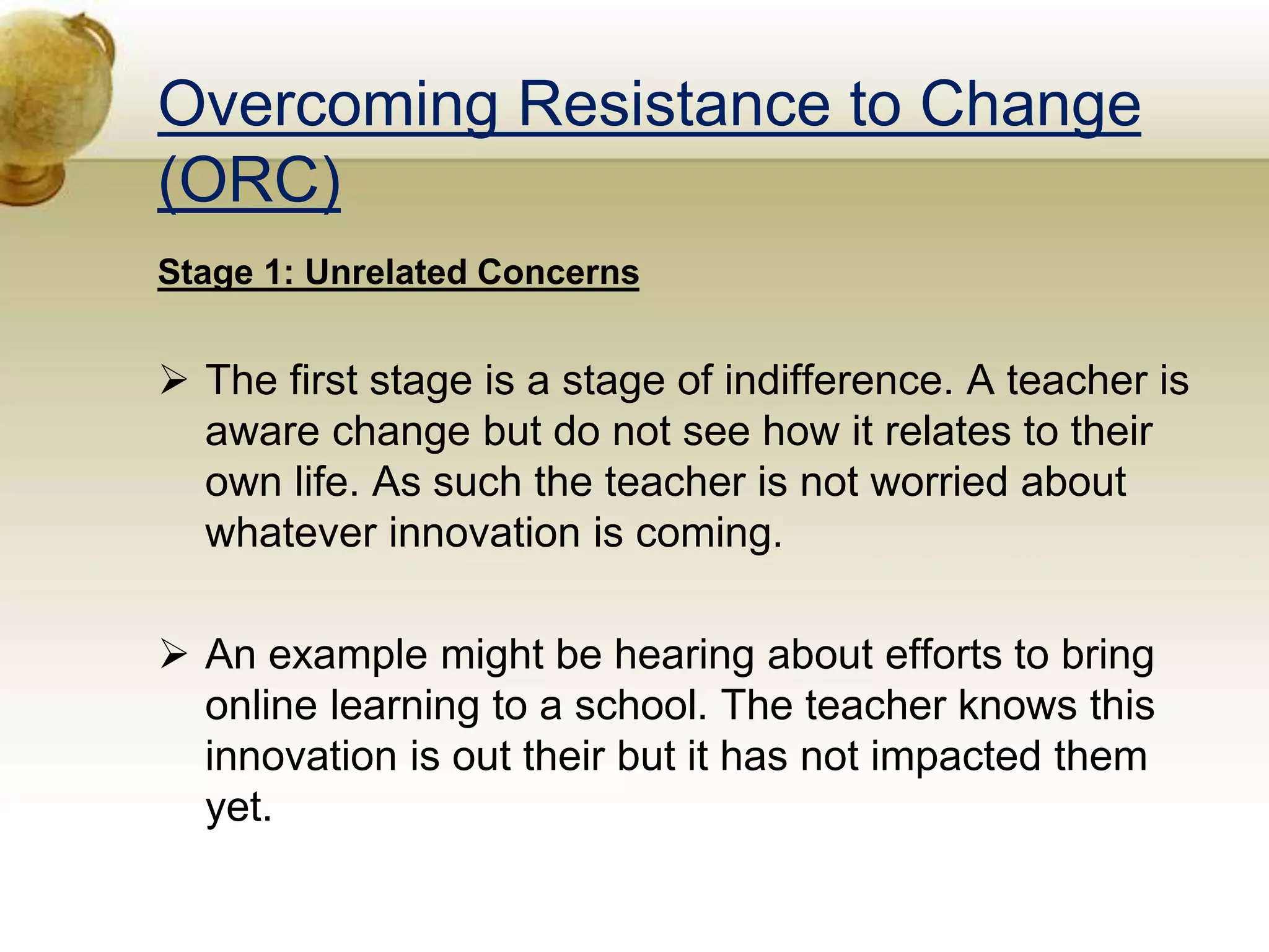 Overcoming Resistance to Change
(ORC)
Stage 1: Unrelated Concerns
 The first stage is a stage of indifference. A teacher is
aware change but do not see how it relates to their
own life. As such the teacher is not worried about
whatever innovation is coming.
 An example might be hearing about efforts to bring
online learning to a school. The teacher knows this
innovation is out their but it has not impacted them
yet.
 