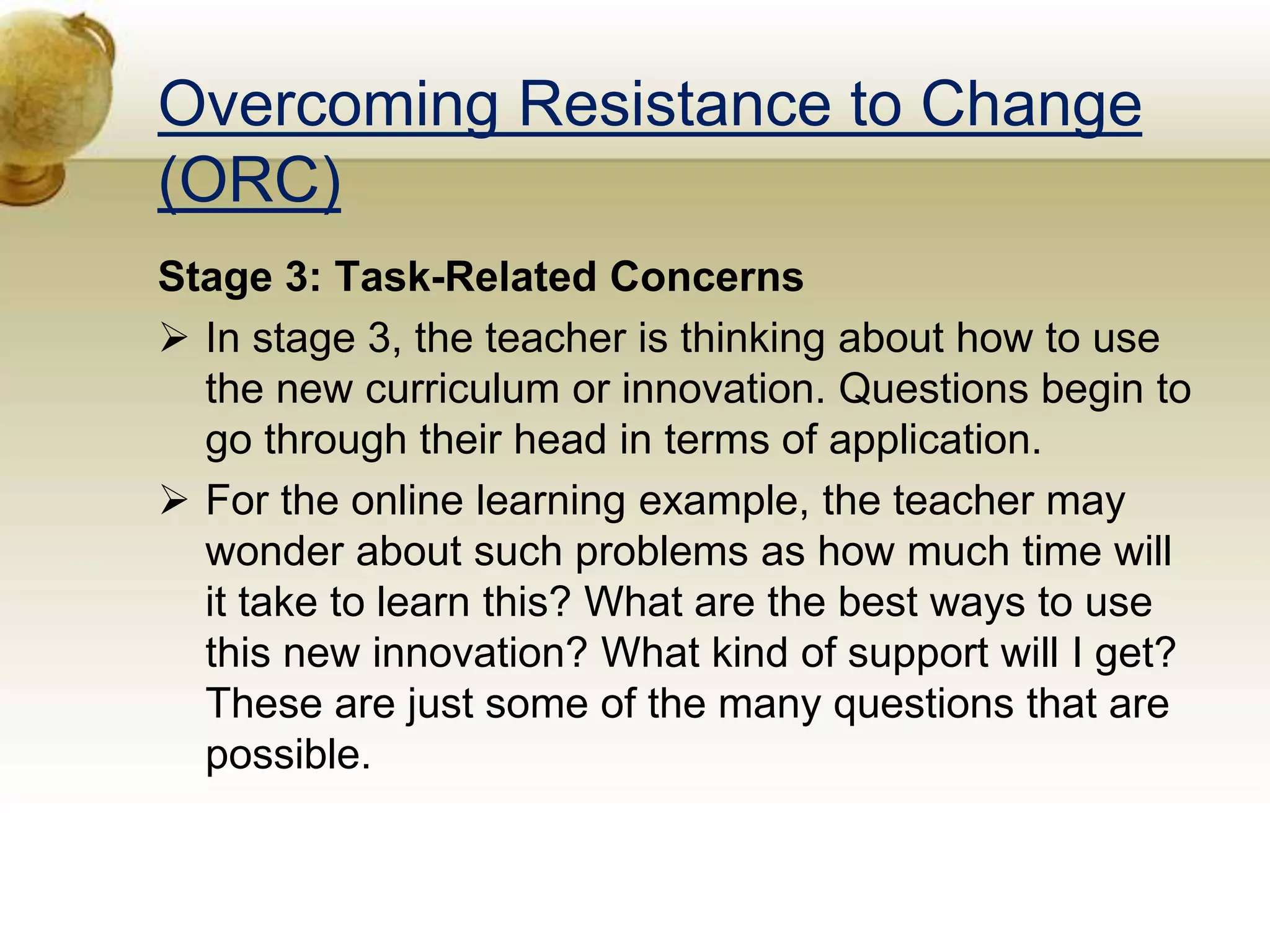 Overcoming Resistance to Change
(ORC)
Stage 3: Task-Related Concerns
 In stage 3, the teacher is thinking about how to use
the new curriculum or innovation. Questions begin to
go through their head in terms of application.
 For the online learning example, the teacher may
wonder about such problems as how much time will
it take to learn this? What are the best ways to use
this new innovation? What kind of support will I get?
These are just some of the many questions that are
possible.
 