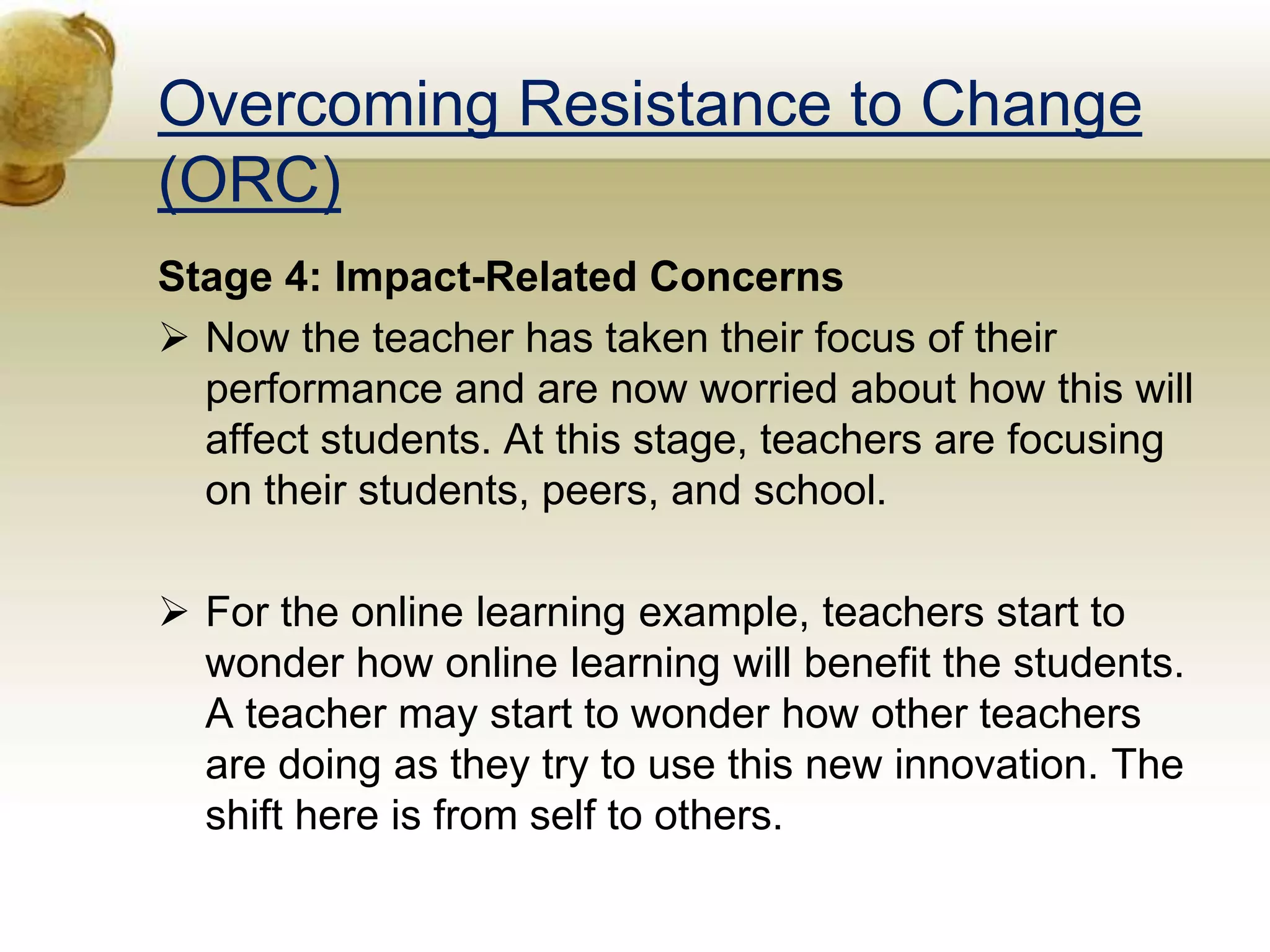 Overcoming Resistance to Change
(ORC)
Stage 4: Impact-Related Concerns
 Now the teacher has taken their focus of their
performance and are now worried about how this will
affect students. At this stage, teachers are focusing
on their students, peers, and school.
 For the online learning example, teachers start to
wonder how online learning will benefit the students.
A teacher may start to wonder how other teachers
are doing as they try to use this new innovation. The
shift here is from self to others.
 
