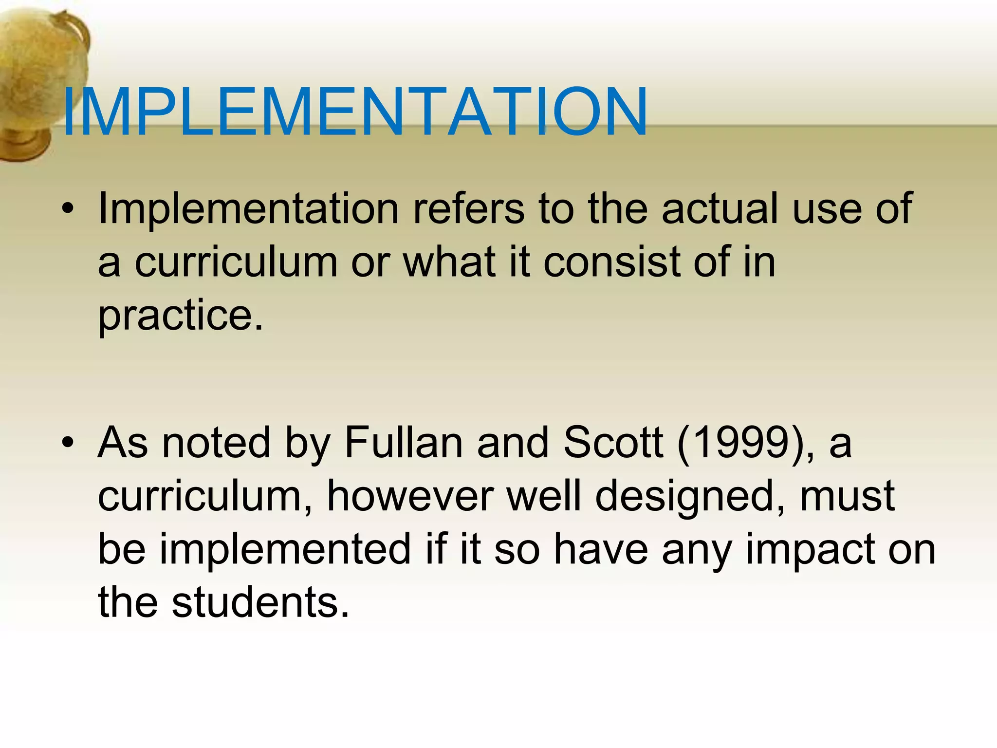 IMPLEMENTATION
• Implementation refers to the actual use of
a curriculum or what it consist of in
practice.
• As noted by Fullan and Scott (1999), a
curriculum, however well designed, must
be implemented if it so have any impact on
the students.
 