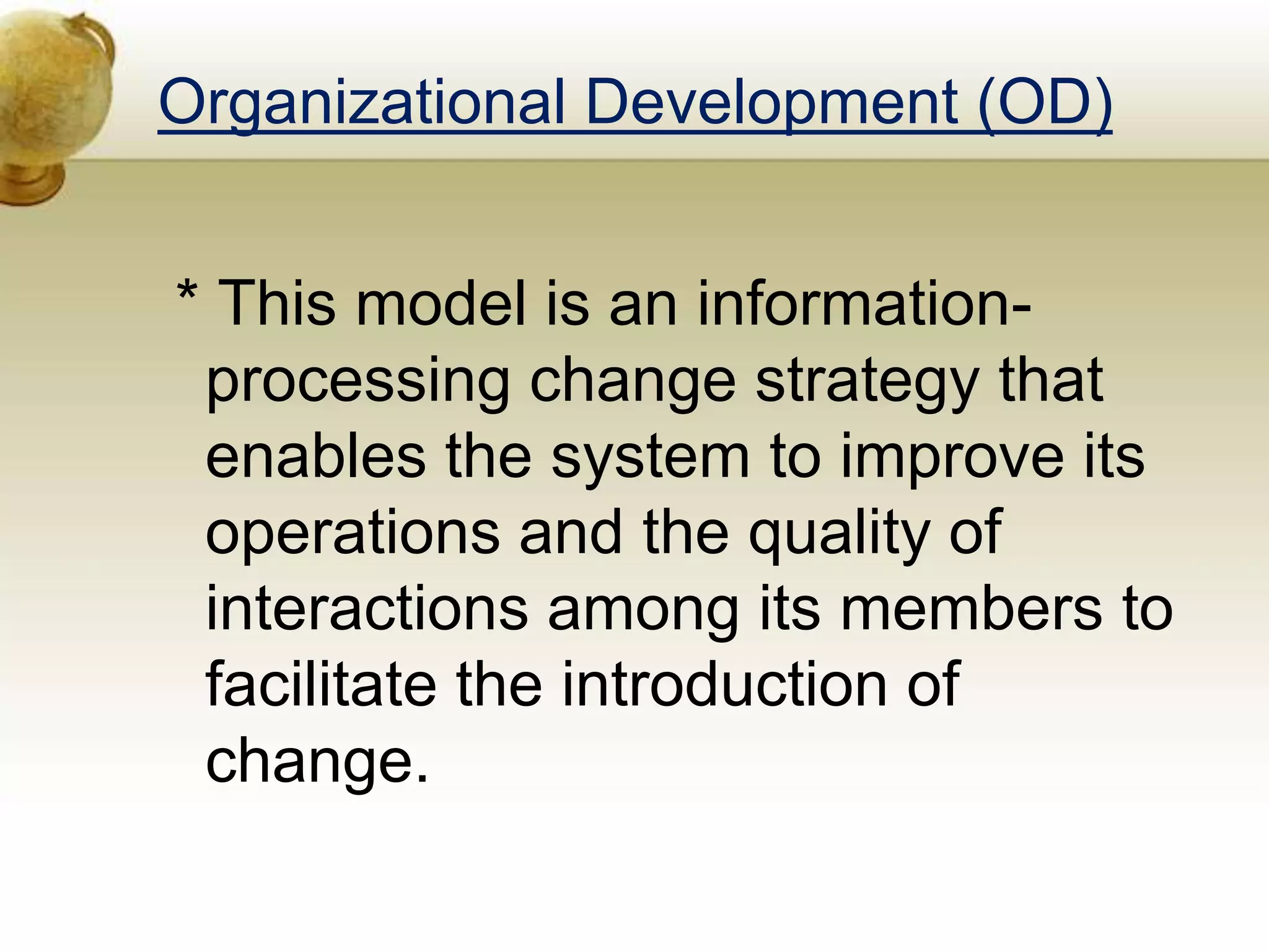 Organizational Development (OD)
* This model is an information-
processing change strategy that
enables the system to improve its
operations and the quality of
interactions among its members to
facilitate the introduction of
change.
 