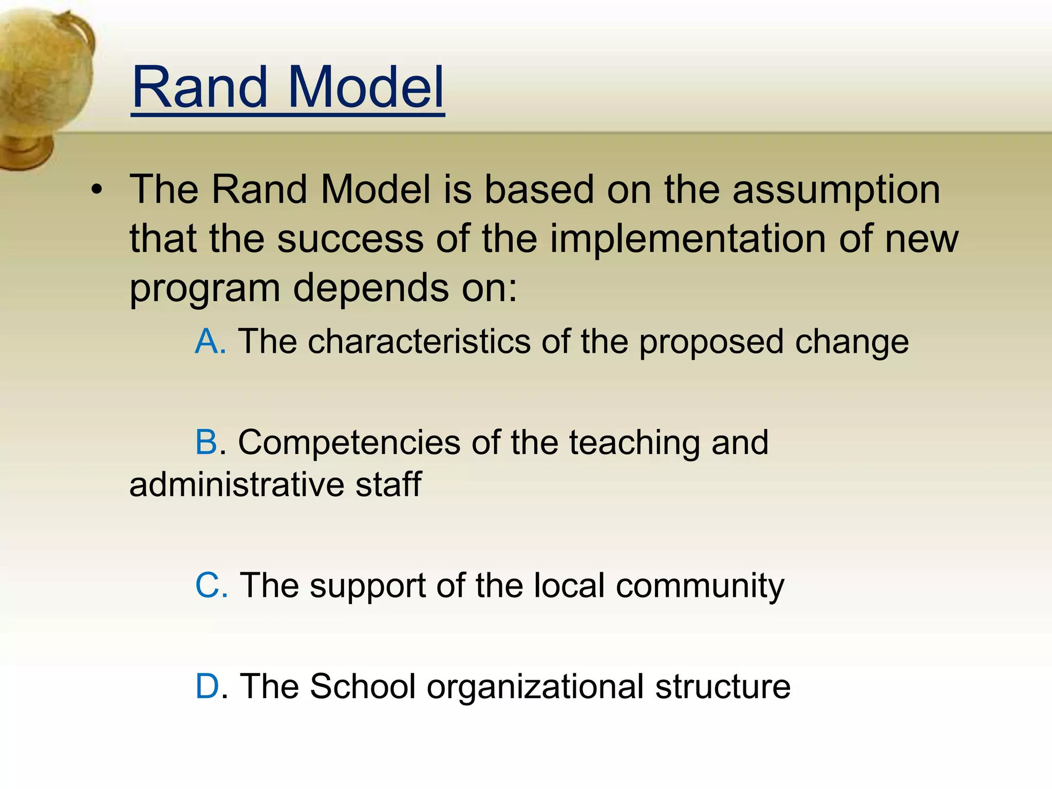 Rand Model
• The Rand Model is based on the assumption
that the success of the implementation of new
program depends on:
A. The characteristics of the proposed change
B. Competencies of the teaching and
administrative staff
C. The support of the local community
D. The School organizational structure
 