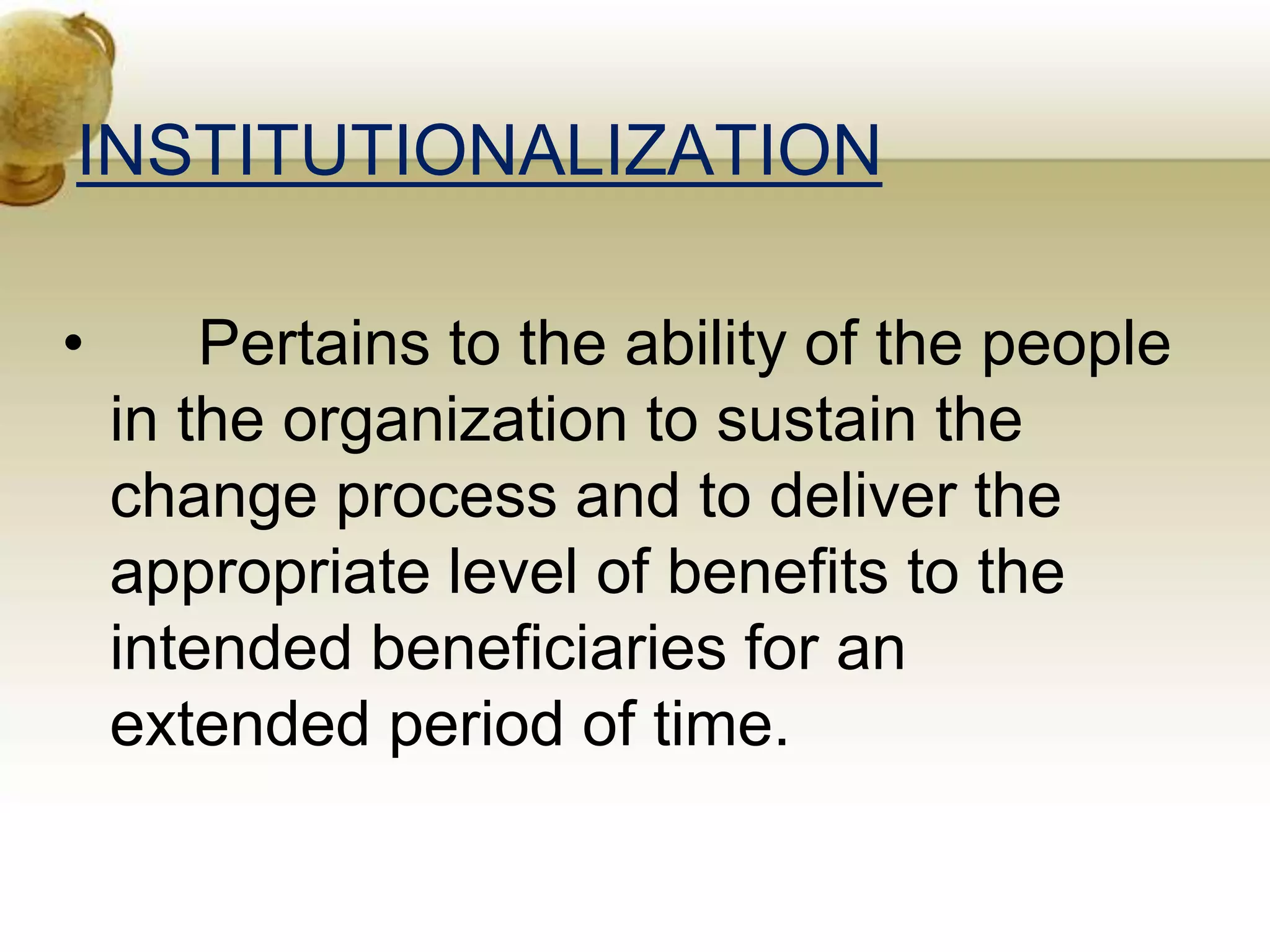 INSTITUTIONALIZATION
• Pertains to the ability of the people
in the organization to sustain the
change process and to deliver the
appropriate level of benefits to the
intended beneficiaries for an
extended period of time.
 
