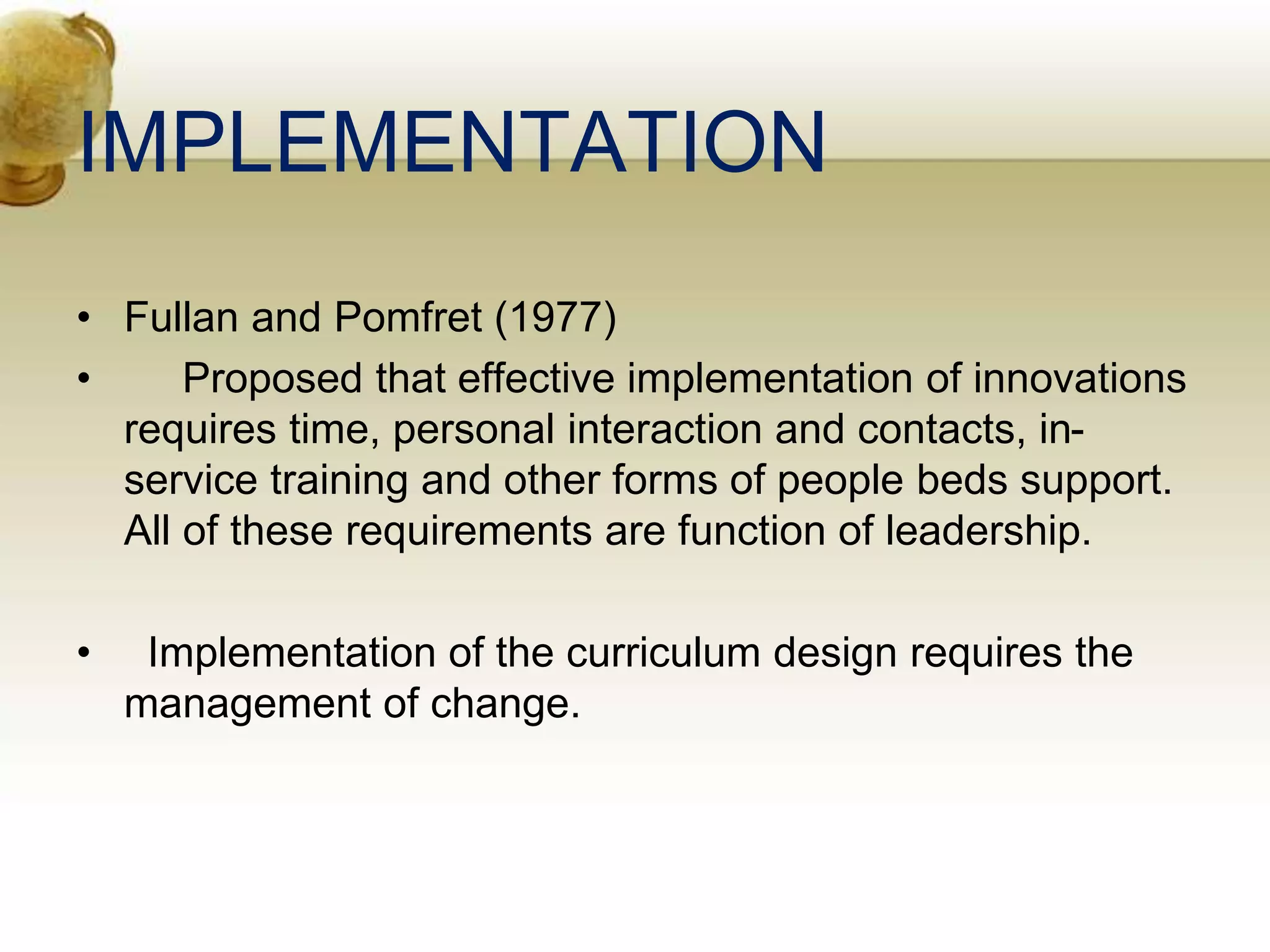 IMPLEMENTATION
• Fullan and Pomfret (1977)
• Proposed that effective implementation of innovations
requires time, personal interaction and contacts, in-
service training and other forms of people beds support.
All of these requirements are function of leadership.
• Implementation of the curriculum design requires the
management of change.
 