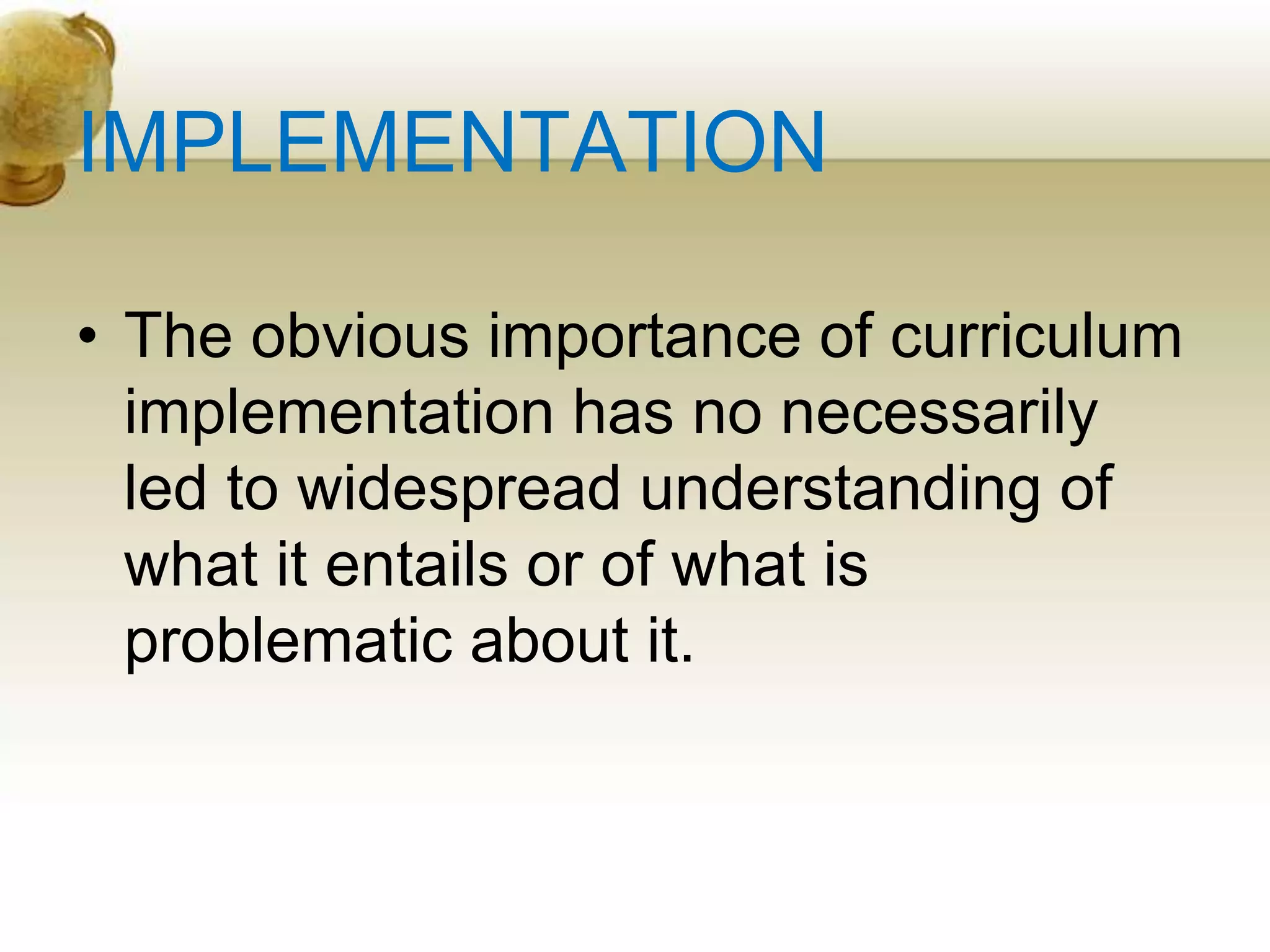 IMPLEMENTATION
• The obvious importance of curriculum
implementation has no necessarily
led to widespread understanding of
what it entails or of what is
problematic about it.
 