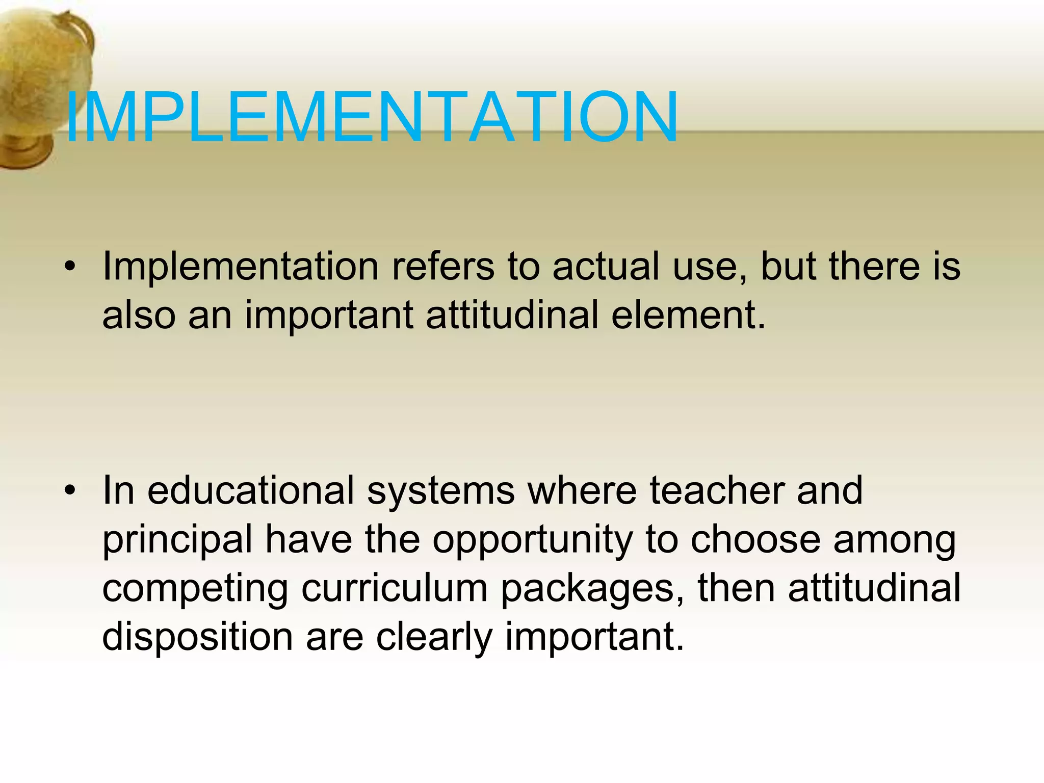 IMPLEMENTATION
• Implementation refers to actual use, but there is
also an important attitudinal element.
• In educational systems where teacher and
principal have the opportunity to choose among
competing curriculum packages, then attitudinal
disposition are clearly important.
 