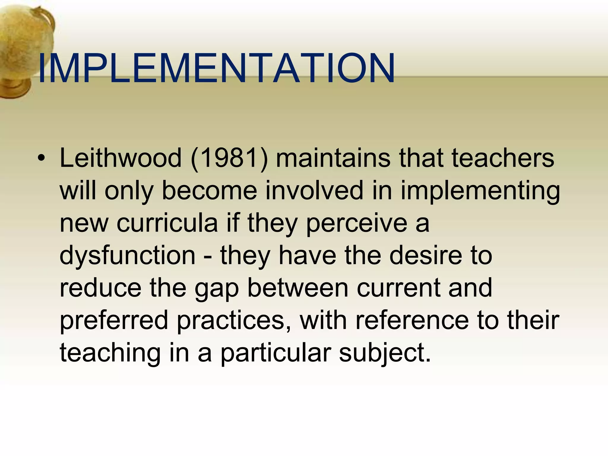 IMPLEMENTATION
• Leithwood (1981) maintains that teachers
will only become involved in implementing
new curricula if they perceive a
dysfunction - they have the desire to
reduce the gap between current and
preferred practices, with reference to their
teaching in a particular subject.
 