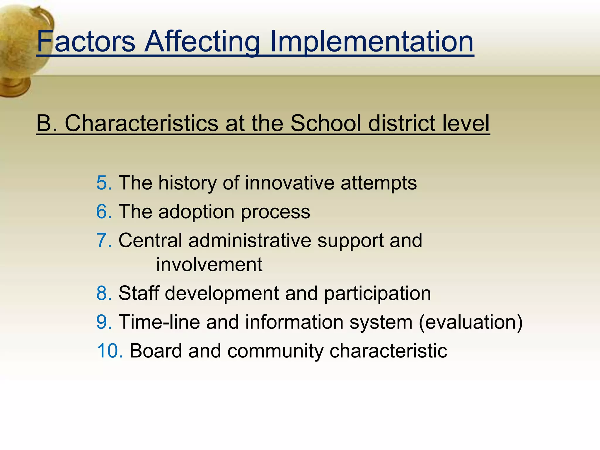 Factors Affecting Implementation
B. Characteristics at the School district level
5. The history of innovative attempts
6. The adoption process
7. Central administrative support and
involvement
8. Staff development and participation
9. Time-line and information system (evaluation)
10. Board and community characteristic
 
