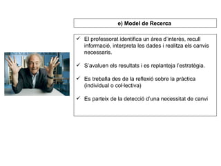 El professorat identifica un àrea d’interès, recull informació, interpreta les dades i realitza els canvis necessaris. S’avaluen els resultats i es replanteja l’estratègia. Es treballa des de la reflexió sobre la pràctica (individual o col·lectiva) Es parteix de la detecció d’una necessitat de canvi e) Model de Recerca   