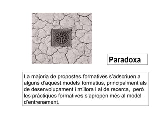 Paradoxa   La majoria de propostes formatives s’adscriuen a alguns d’aquest models formatius, principalment als de desenvolupament i millora i al de recerca,  però les pràctiques formatives s’apropen més al model d’entrenament. 