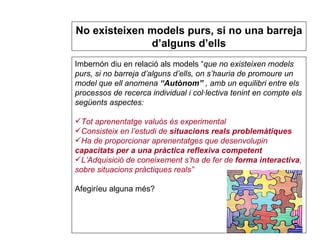 Imbernón diu en relació als models “ que no existeixen models purs, si no barreja d’alguns d’ells, on s’hauria de promoure un model que ell anomena  “Autònom”  , amb un equilibri entre els processos de recerca individual i col·lectiva tenint en compte els següents aspectes: Tot aprenentatge valuós és experimental Consisteix en l’estudi de  situacions reals problemàtiques Ha de proporcionar aprenentatges que desenvolupin  capacitats per a una pràctica reflexiva competent L’Adquisició de coneixement s’ha de fer de  forma interactiva , sobre situacions pràctiques reals” Afegiríeu alguna més? S’han d’avaluar els resultats i s’han de replantejar estratègies No existeixen models purs, si no una barreja d’alguns d’ells 