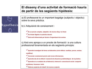 a) El professorat te un important bagatge (subjectiu i objectiu) sobre la seva pràctica. b) L’Adquisició de coneixement : És un procés complex, adaptatiu i de recerca llarg i no lineal. Ha d’estar lligada a la pràctica docent. Està molt influenciada per factors d’organització de centres   c) Això ens apropa a un procés de formació i a una cultura professional fonamentada en els següents principis: Aprendre investigant de forma col·laborativa (cicle reflexiu: analitzar, provar, avaluar, modificar). Connectar coneixement previs amb noves informacions. Aprendre des de la reflexió i resolució de situacions problemàtiques  de la pràctica. Aprendre en un ambient de col·laboració, interacció i comunicació social: compartir problemes, fracassos i èxits  Elaborar projectes de treball i de recerca conjunts El disseny d’una activitat de formació hauria de partir de les següents hipòtesis: 