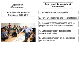 Departament d’Ensenyament El Pla Marc de Formació Permanent 2005-2010 1. Fer la feina amb més qualitat 2. Tenir un paper més professionalitzador 3. Disposar d’espais i recursos per a la  pròpia formació individual i col·lectiva  Quin model de formadors i formadores? 4. Coneixedor/expert dels diferents contextos educatius 5. Coneixedors/expert en metodologies per a la formació 