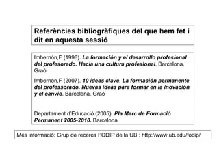 Referències bibliogràfiques del que hem fet i dit en aquesta sessió Imbernón,F (1998).  La formación y el desarrollo profesional del profesorado. Hacia una cultura profesional . Barcelona. Graó Imbernón,F (2007).  10 ideas clave .  La formación permanente del professorado. Nuevas ideas para formar en la inovación y el canvio . Barcelona. Graó Departament d’Educació (2005).  Pla Marc de Formació Permanent 2005-2010.  Barcelona Més informació: Grup de recerca FODIP de la UB : http://www.ub.edu/fodip/ 