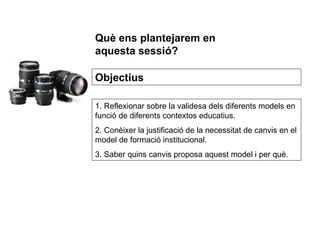 1. Reflexionar sobre la validesa dels diferents models en funció de diferents contextos educatius. 2. Conèixer la justificació de la necessitat de canvis en el model de formació institucional. 3. Saber quins canvis proposa aquest model i per què. Objectius Què ens plantejarem en aquesta sessió? 
