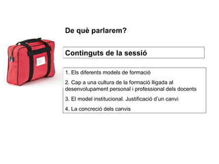 1. Els diferents models de formació 2. Cap a una cultura de la formació lligada al desenvolupament personal i professional dels docents 3. El model institucional. Justificació d’un canvi 4. La concreció dels canvis Continguts de la sessió De què parlarem? 