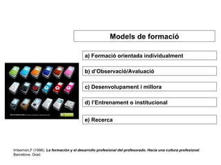a) Formació orientada individualment b) d’Observació/Avaluació c) Desenvolupament i millora d) l’Entrenament o institucional e) Recerca   Imbernón,F (1998).  La formación y el desarrollo profesional del profesorado. Hacia una cultura profesional . Barcelona. Graó Models de formació 