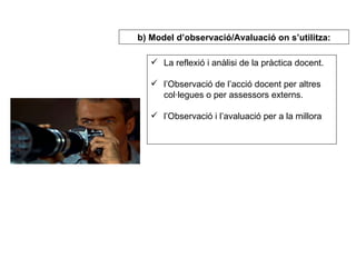 La reflexió i anàlisi de la pràctica docent. l’Observació de l’acció docent per altres col·legues o per assessors externs. l’Observació i l’avaluació per a la millora   b) Model d’observació/Avaluació on s’utilitza: 