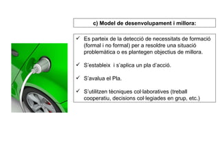 Es parteix de la detecció de necessitats de formació (formal i no formal) per a resoldre una situació problemàtica o es plantegen objectius de millora. S’estableix  i s’aplica un pla d’acció. S’avalua el Pla. S’utilitzen tècniques col·laboratives (treball cooperatiu, decisions col·legiades en grup, etc.) c) Model de desenvolupament i millora: 