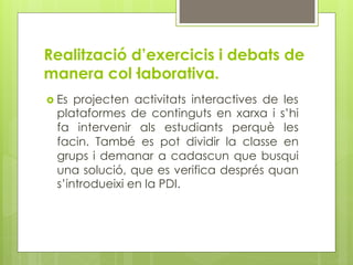 Realització d’exercicis i debats de
manera col·laborativa.
  Es projecten activitats interactives de les
  plataformes de continguts en xarxa i s’hi
  fa intervenir als estudiants perquè les
  facin. També es pot dividir la classe en
  grups i demanar a cadascun que busqui
  una solució, que es verifica després quan
  s’introdueixi en la PDI.
 