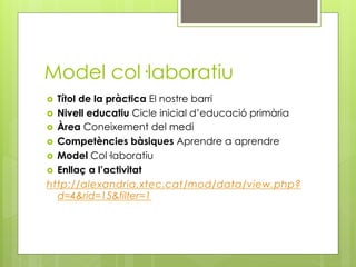 Model col·laboratiu
  Títol de la pràctica El nostre barri
  Nivell educatiu Cicle inicial d’educació primària
  Àrea Coneixement del medi
  Competències bàsiques Aprendre a aprendre
  Model Col·laboratiu
  Enllaç a l’activitat
http://alexandria.xtec.cat/mod/data/view.php?
   d=4&rid=15&filter=1
 