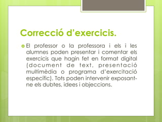 Correcció d’exercicis.
  Elprofessor o la professora i els i les
  alumnes poden presentar i comentar els
  exercicis que hagin fet en format digital
  (document de text, presentació
  multimèdia o programa d’exercitació
  específic). Tots poden intervenir exposant-
  ne els dubtes, idees i objeccions.
 