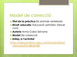 Model de correcció
  Títolde la pràctica Els animals vertebrats
  Nivell educatiu Educació primària (tercer
   curs)
  Autoria Anna Cabo Seivane
  Model De correcció
  Enllaç a l’activitat
http://alexandria.xtec.cat/mod/data/
   view.php?d=4&rid=88
 