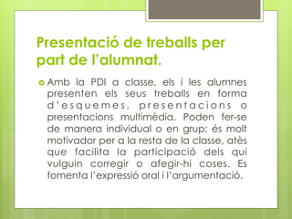 Presentació de treballs per
part de l’alumnat.
  Amb la PDI a classe, els i les alumnes
 presenten els seus treballs en forma
 d’esquemes, presentacions o
 presentacions multimèdia. Poden fer-se
 de manera individual o en grup; és molt
 motivador per a la resta de la classe, atès
 que facilita la participació dels qui
 vulguin corregir o afegir-hi coses. Es
 fomenta l’expressió oral i l’argumentació.
 