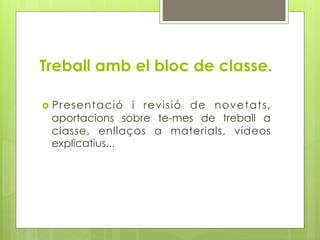 Treball amb el bloc de classe.

  Presentació  i revisió de novetats,
 aportacions sobre te-mes de treball a
 classe, enllaços a materials, vídeos
 explicatius...
 