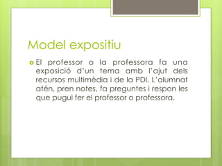 Model expositiu
  Elprofessor o la professora fa una
  exposició d’un tema amb l’ajut dels
  recursos multimèdia i de la PDI. L’alumnat
  atén, pren notes, fa preguntes i respon les
  que pugui fer el professor o professora.
 