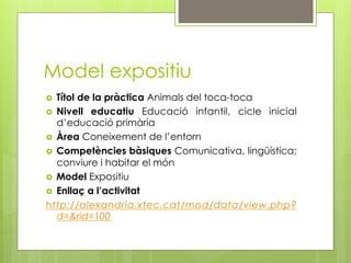 Model expositiu
  Títol de la pràctica Animals del toca-toca
  Nivell educatiu Educació infantil, cicle inicial
   d’educació primària
  Àrea Coneixement de l’entorn
  Competències bàsiques Comunicativa, lingüística;
   conviure i habitar el món
  Model Expositiu
  Enllaç a l’activitat
http://alexandria.xtec.cat/mod/data/view.php?
   d=&rid=100
 