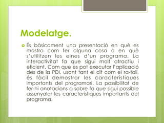 Modelatge.
  És bàsicament una presentació en què es
  mostra com fer alguna cosa o en què
  s’utilitzen les eines d’un programa. La
  interactivitat fa que sigui molt atractiu i
  eficient. Com que es pot executar l’aplicació
  des de la PDI, usant tant el dit com el ra-tolí,
  és fàcil demostrar les característiques
  importants del programari. La possibilitat de
  fer-hi anotacions a sobre fa que sigui possible
  assenyalar les característiques importants del
  programa.
 