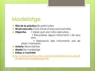 Modelatge
  Títol de la pràctica Els petits lutiers
  Nivell educatiu Cicle inicial d’educació primària
  Objectius       • Saber quin era l’ofici dels lutiers.
                    • Reconèixer alguns instruments i els seus
                   sons.
                     • Elaboració dels instruments: pal de
          pluja i maraques.
  Autoria Alicia Gámez
  Model De modelatge
  Enllaç a l’activitat
http://alexandria.xtec.cat/mod/data/view.php?
   d=4&mode=single&page=45
 