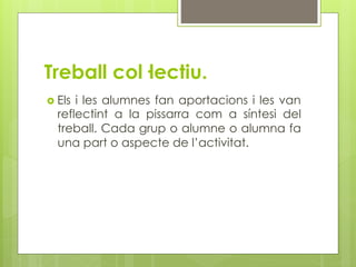 Treball col·lectiu.
  Elsi les alumnes fan aportacions i les van
  reflectint a la pissarra com a síntesi del
  treball. Cada grup o alumne o alumna fa
  una part o aspecte de l’activitat.
 