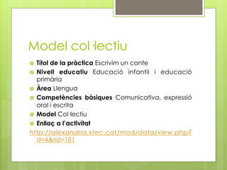 Model col·lectiu
  Títol de la pràctica Escrivim un conte
  Nivell educatiu Educació infantil i educació
   primària
  Àrea Llengua
  Competències bàsiques Comunicativa, expressió
   oral i escrita
  Model Col·lectiu
  Enllaç a l’activitat
http://alexandria.xtec.cat/mod/data/view.php?
   d=4&rid=101
 